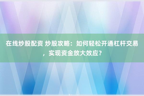 在线炒股配资 炒股攻略：如何轻松开通杠杆交易，实现资金放大效应？