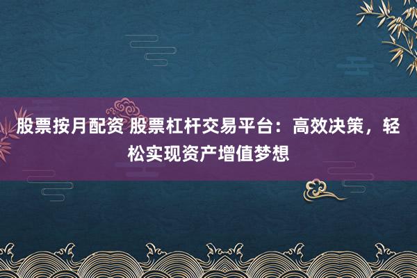 股票按月配资 股票杠杆交易平台：高效决策，轻松实现资产增值梦想