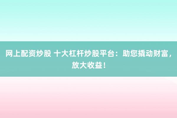网上配资炒股 十大杠杆炒股平台：助您撬动财富，放大收益！