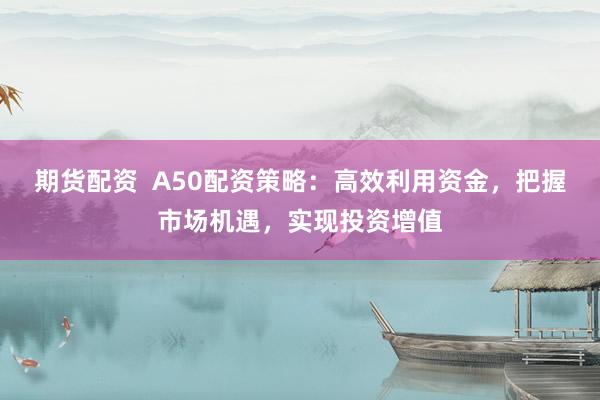 期货配资  A50配资策略：高效利用资金，把握市场机遇，实现投资增值