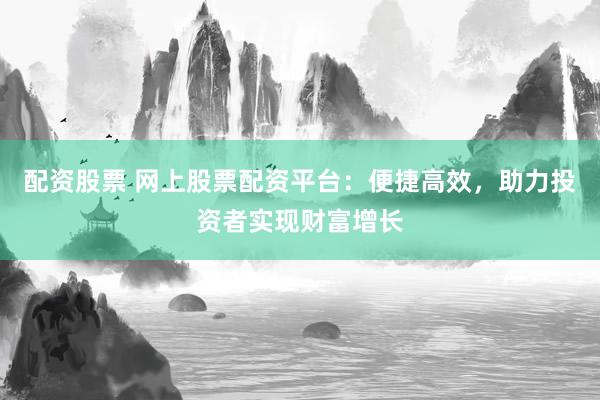 配资股票 网上股票配资平台：便捷高效，助力投资者实现财富增长