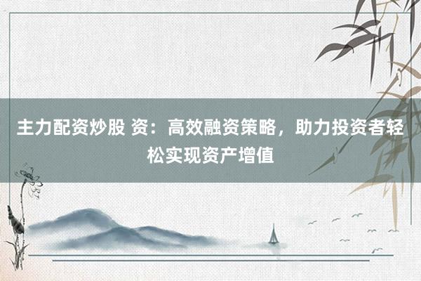 主力配资炒股 资：高效融资策略，助力投资者轻松实现资产增值