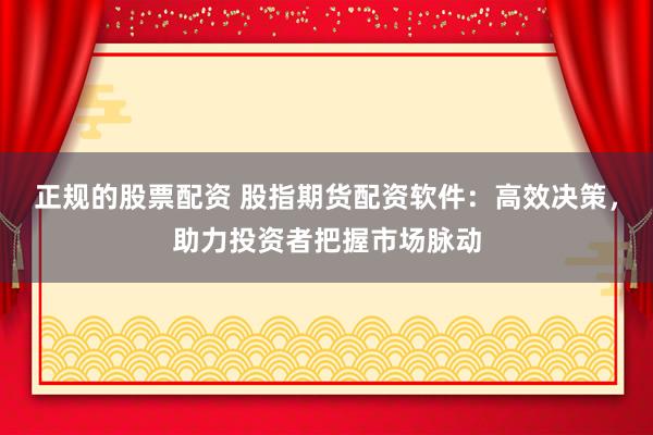 正规的股票配资 股指期货配资软件：高效决策，助力投资者把握市场脉动