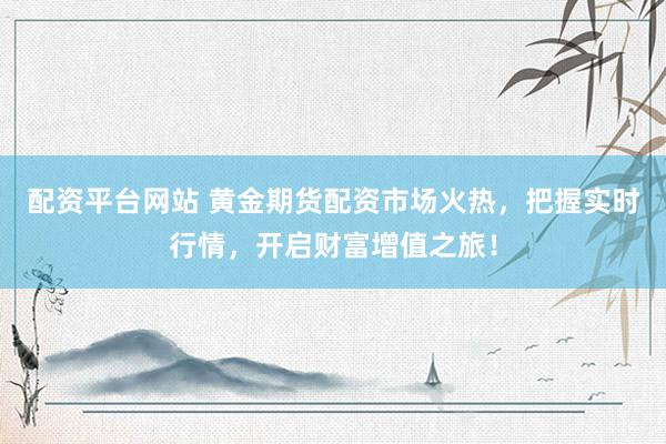 配资平台网站 黄金期货配资市场火热，把握实时行情，开启财富增值之旅！