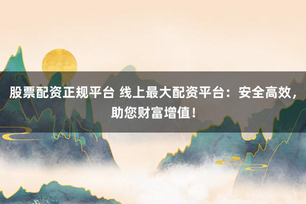 股票配资正规平台 线上最大配资平台：安全高效，助您财富增值！