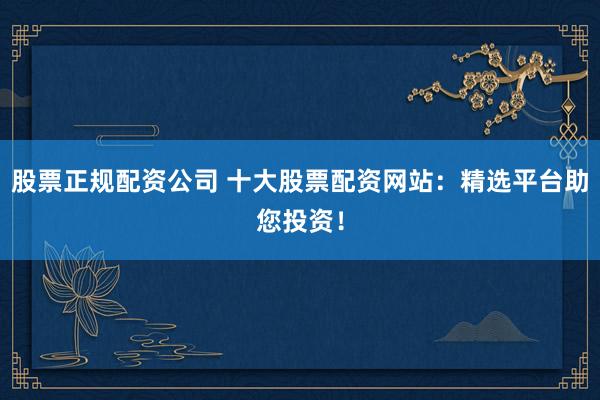 股票正规配资公司 十大股票配资网站：精选平台助您投资！
