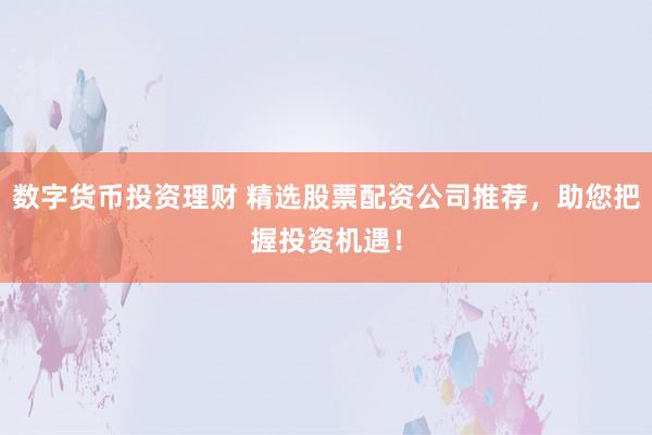 数字货币投资理财 精选股票配资公司推荐，助您把握投资机遇！