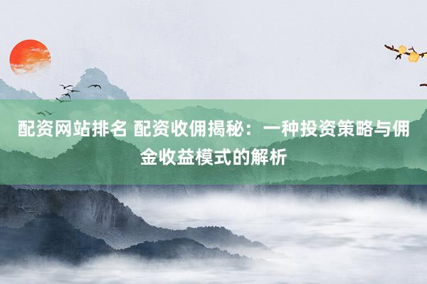 配资网站排名 配资收佣揭秘：一种投资策略与佣金收益模式的解析