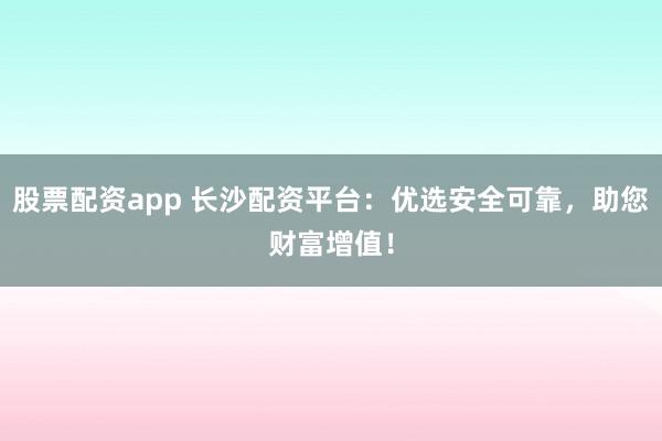 股票配资app 长沙配资平台：优选安全可靠，助您财富增值！