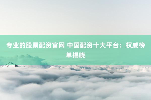 专业的股票配资官网 中国配资十大平台：权威榜单揭晓
