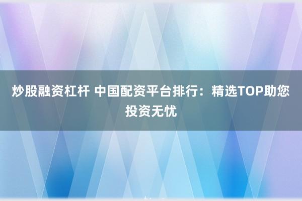 炒股融资杠杆 中国配资平台排行：精选TOP助您投资无忧