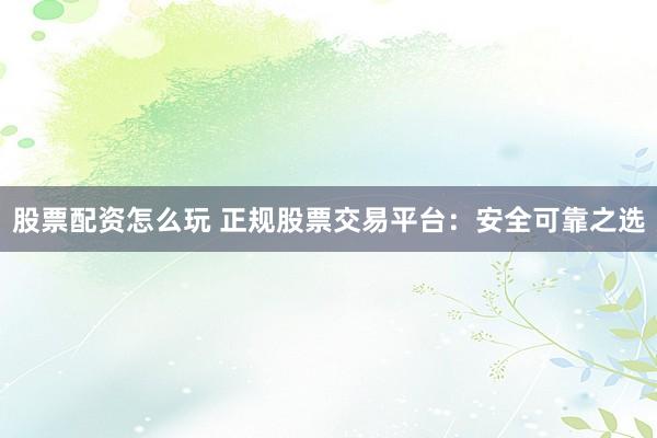 股票配资怎么玩 正规股票交易平台：安全可靠之选