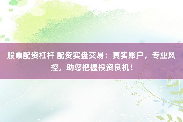 股票配资杠杆 配资实盘交易：真实账户，专业风控，助您把握投资良机！