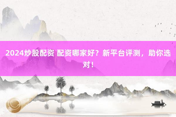 2024炒股配资 配资哪家好？新平台评测，助你选对！