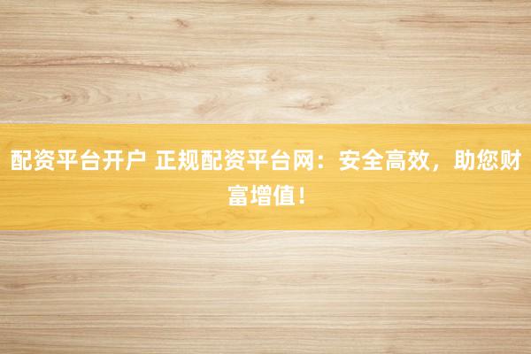 配资平台开户 正规配资平台网：安全高效，助您财富增值！