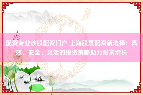 配资专业炒股配资门户 上海股票配资新选择：高效、安全、灵活的投资策略助力财富增长