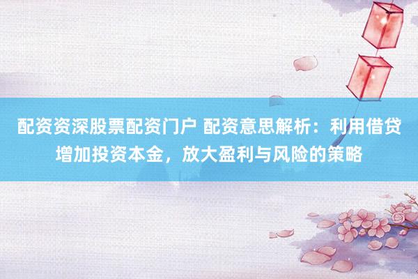 配资资深股票配资门户 配资意思解析：利用借贷增加投资本金，放大盈利与风险的策略