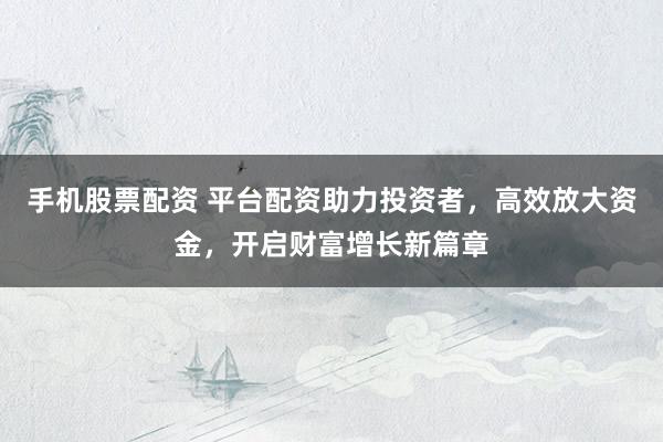 手机股票配资 平台配资助力投资者，高效放大资金，开启财富增长新篇章