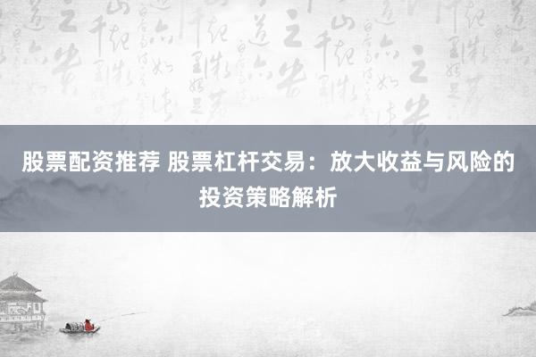 股票配资推荐 股票杠杆交易：放大收益与风险的投资策略解析