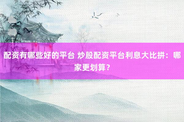 配资有哪些好的平台 炒股配资平台利息大比拼：哪家更划算？