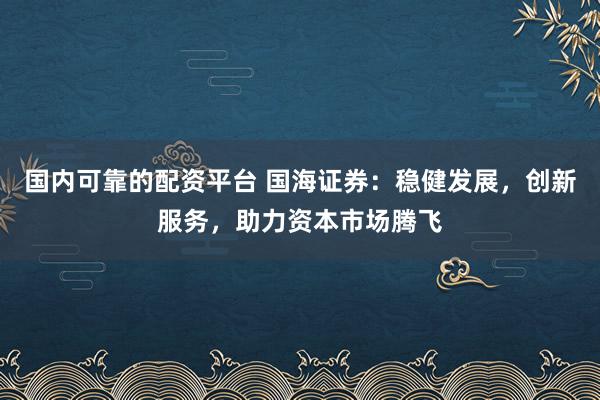 国内可靠的配资平台 国海证券：稳健发展，创新服务，助力资本市场腾飞