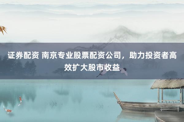 证券配资 南京专业股票配资公司，助力投资者高效扩大股市收益