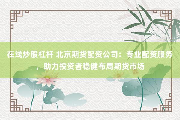 在线炒股杠杆 北京期货配资公司：专业配资服务，助力投资者稳健布局期货市场