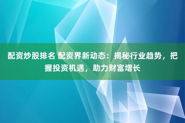 配资炒股排名 配资界新动态：揭秘行业趋势，把握投资机遇，助力财富增长