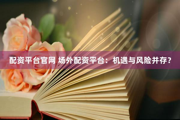 配资平台官网 场外配资平台：机遇与风险并存？