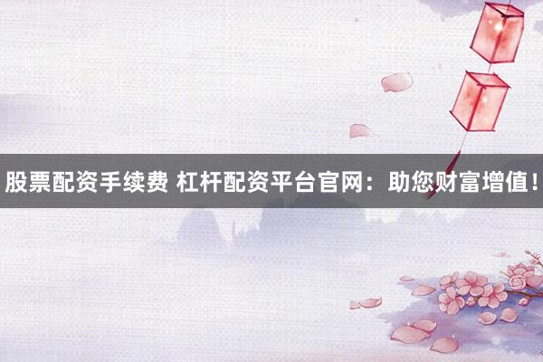 股票配资手续费 杠杆配资平台官网：助您财富增值！