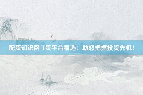 配资知识网 T资平台精选：助您把握投资先机！