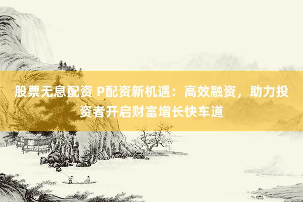 股票无息配资 P配资新机遇：高效融资，助力投资者开启财富增长快车道