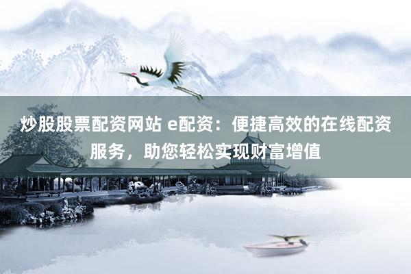 炒股股票配资网站 e配资：便捷高效的在线配资服务，助您轻松实现财富增值