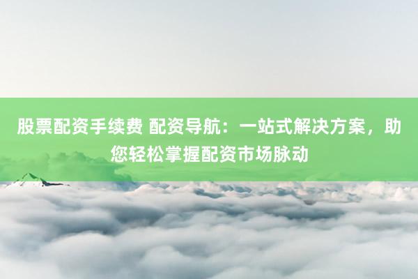 股票配资手续费 配资导航：一站式解决方案，助您轻松掌握配资市场脉动