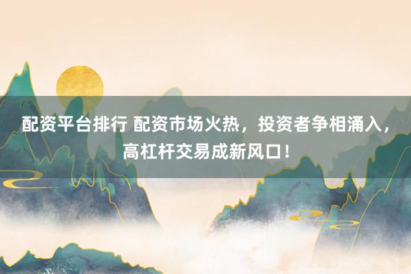 配资平台排行 配资市场火热，投资者争相涌入，高杠杆交易成新风口！