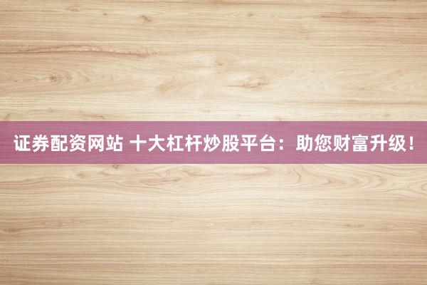 证券配资网站 十大杠杆炒股平台：助您财富升级！