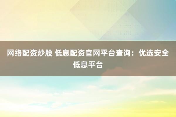 网络配资炒股 低息配资官网平台查询：优选安全低息平台