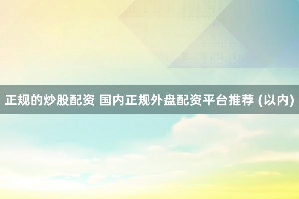 正规的炒股配资 国内正规外盘配资平台推荐 (以内)