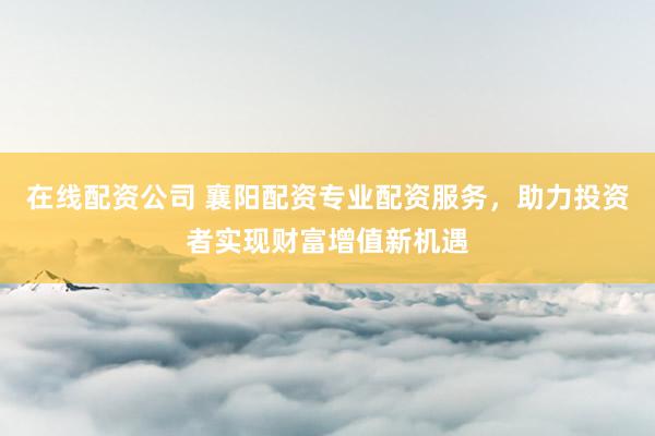 在线配资公司 襄阳配资专业配资服务，助力投资者实现财富增值新机遇