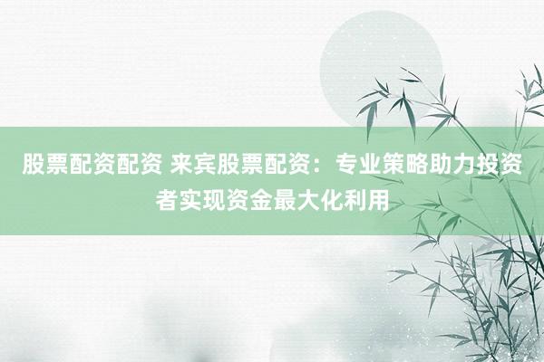 股票配资配资 来宾股票配资：专业策略助力投资者实现资金最大化利用