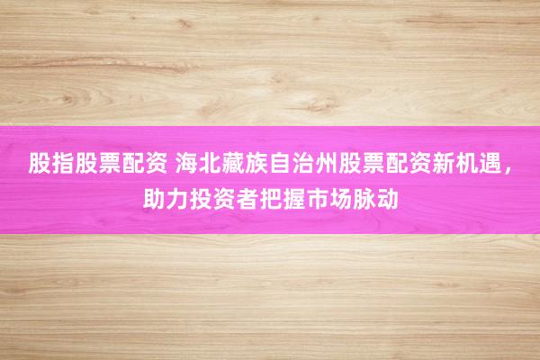 股指股票配资 海北藏族自治州股票配资新机遇，助力投资者把握市场脉动