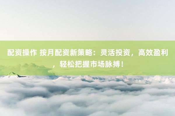 配资操作 按月配资新策略：灵活投资，高效盈利，轻松把握市场脉搏！