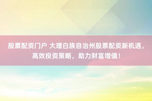 股票配资门户 大理白族自治州股票配资新机遇，高效投资策略，助力财富增值！