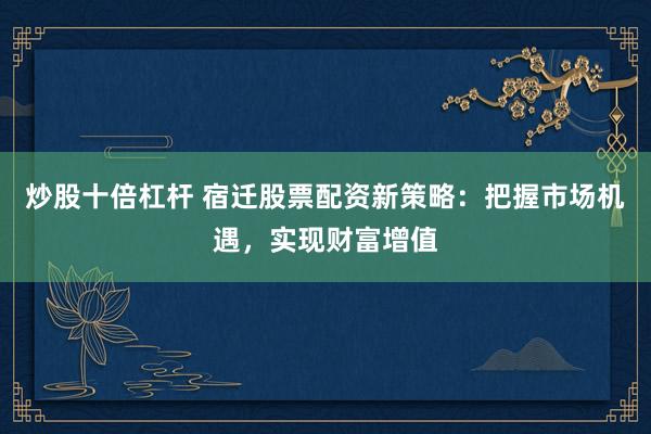 炒股十倍杠杆 宿迁股票配资新策略：把握市场机遇，实现财富增值