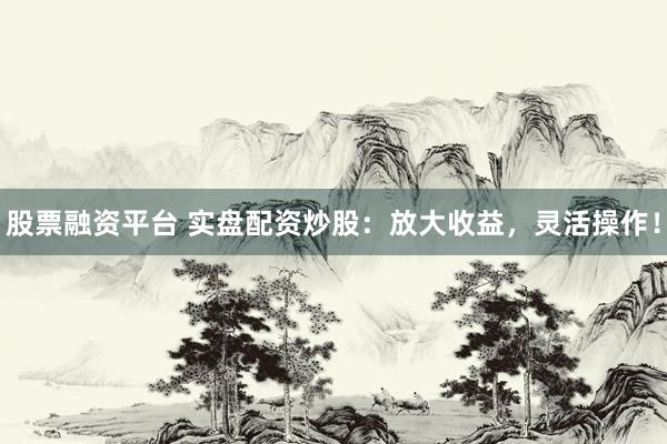 股票融资平台 实盘配资炒股：放大收益，灵活操作！