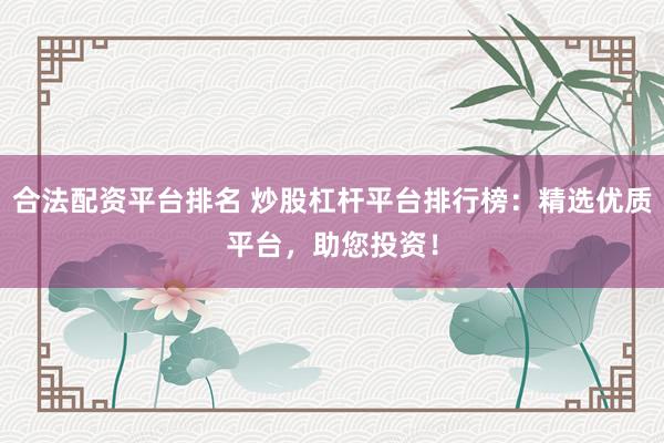 合法配资平台排名 炒股杠杆平台排行榜：精选优质平台，助您投资！