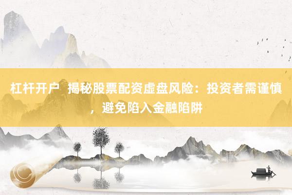 杠杆开户  揭秘股票配资虚盘风险：投资者需谨慎，避免陷入金融陷阱