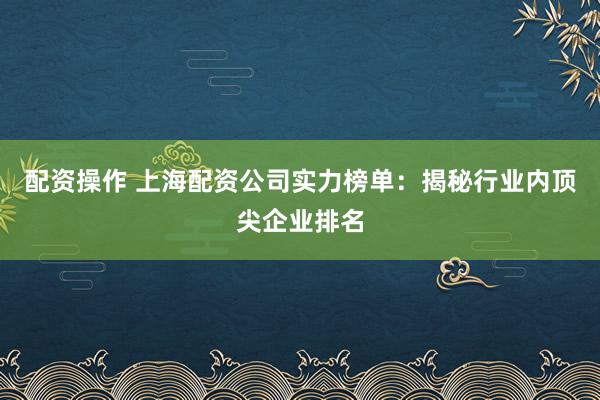 配资操作 上海配资公司实力榜单：揭秘行业内顶尖企业排名