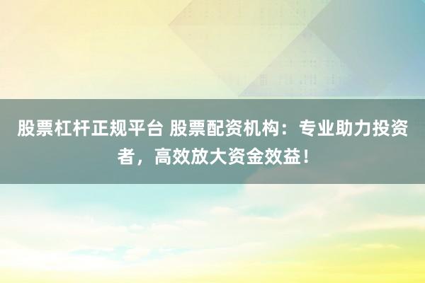 股票杠杆正规平台 股票配资机构：专业助力投资者，高效放大资金效益！