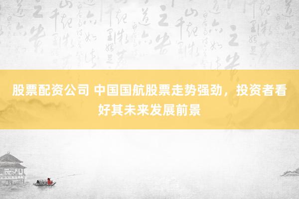 股票配资公司 中国国航股票走势强劲，投资者看好其未来发展前景
